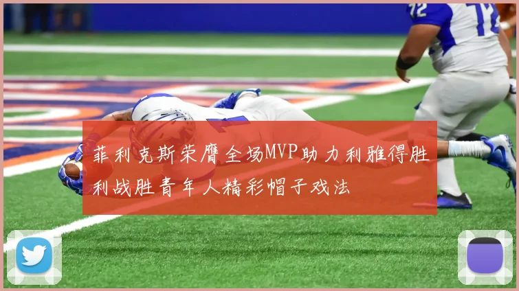 菲利克斯荣膺全场MVP助力利雅得胜利战胜青年人精彩帽子戏法