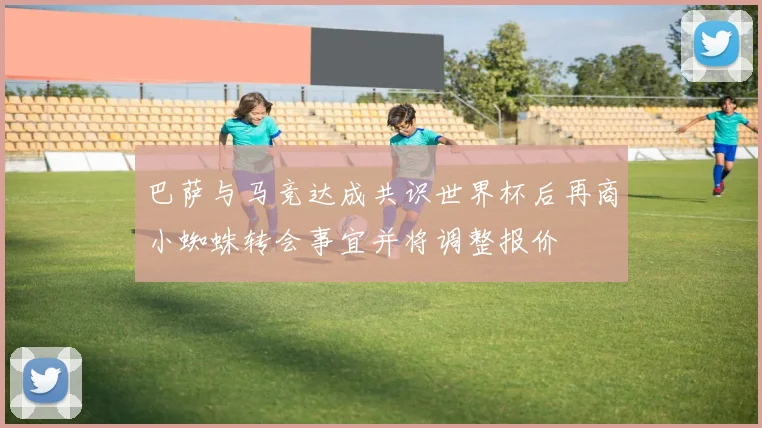 巴萨与马竞达成共识世界杯后再商小蜘蛛转会事宜并将调整报价