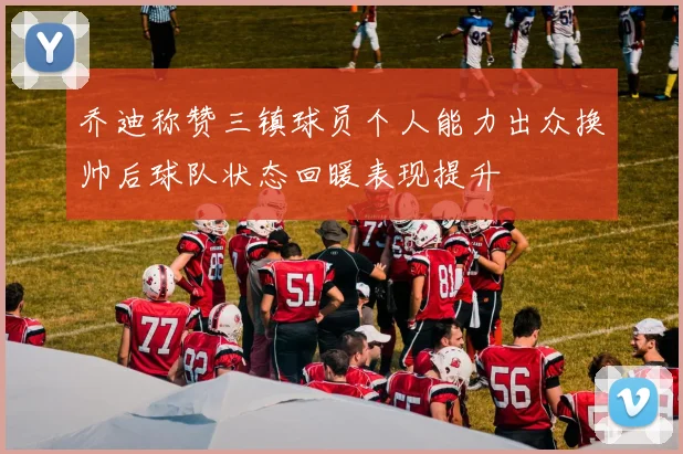 乔迪称赞三镇球员个人能力出众换帅后球队状态回暖表现提升