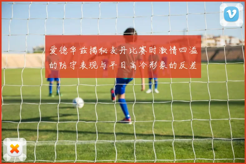爱德华兹揭秘麦丹比赛时激情四溢的防守表现与平日高冷形象的反差
