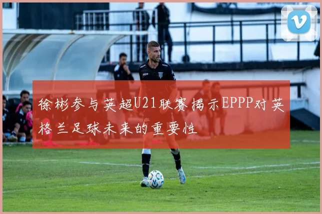 徐彬参与英超U21联赛揭示EPPP对英格兰足球未来的重要性