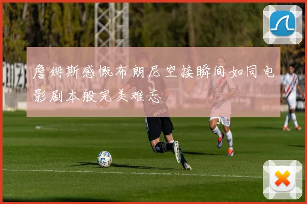 詹姆斯感慨布朗尼空接瞬间如同电影剧本般完美难忘
