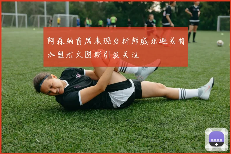 阿森纳首席表现分析师威尔逊或将加盟尤文图斯引发关注