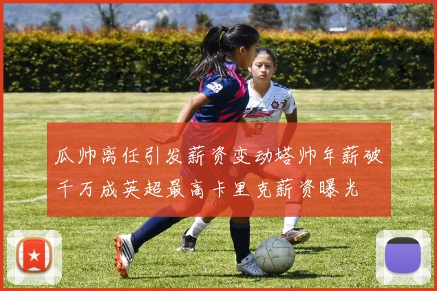 瓜帅离任引发薪资变动塔帅年薪破千万成英超最高卡里克薪资曝光