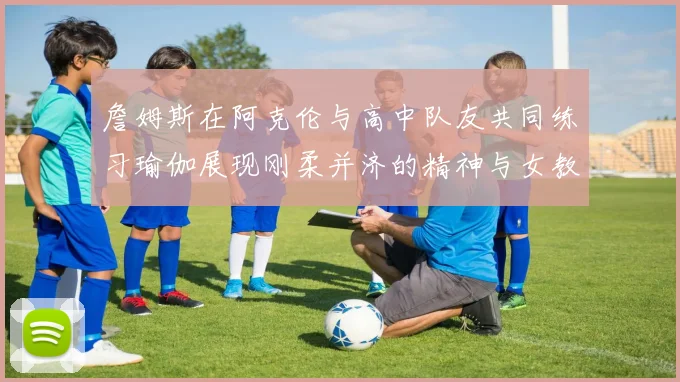 詹姆斯在阿克伦与高中队友共同练习瑜伽展现刚柔并济的精神与女教练合影留念