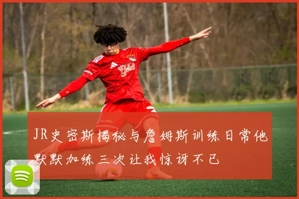 JR史密斯揭秘与詹姆斯训练日常他默默加练三次让我惊讶不已