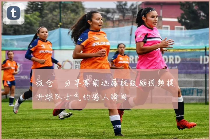 板仓滉分享赛前远藤航鼓励视频提升球队士气的感人瞬间