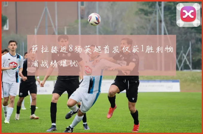 萨拉赫近8场英超首发仅获1胜利物浦战绩堪忧