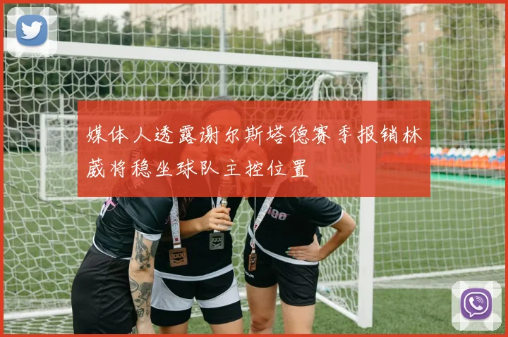 媒体人透露谢尔斯塔德赛季报销林葳将稳坐球队主控位置
