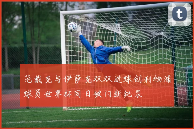 范戴克与伊萨克双双进球创利物浦球员世界杯同日破门新纪录
