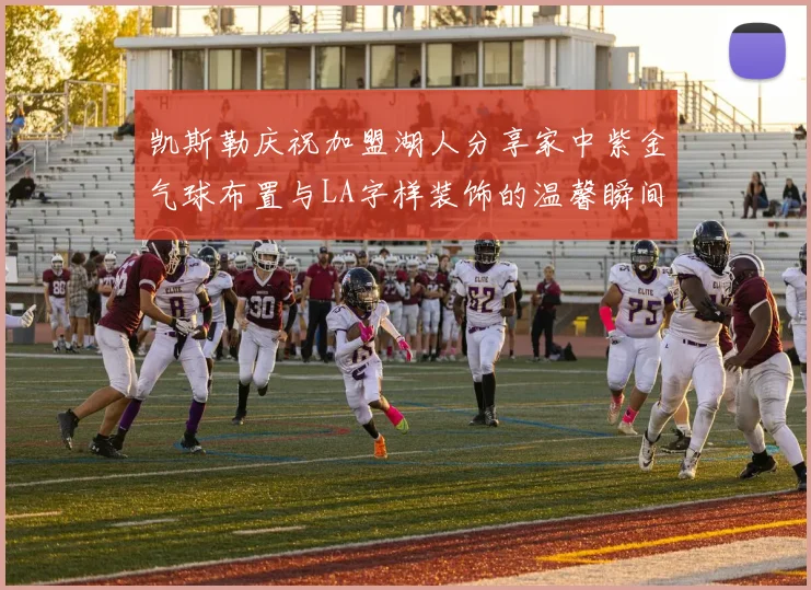 凯斯勒庆祝加盟湖人分享家中紫金气球布置与LA字样装饰的温馨瞬间