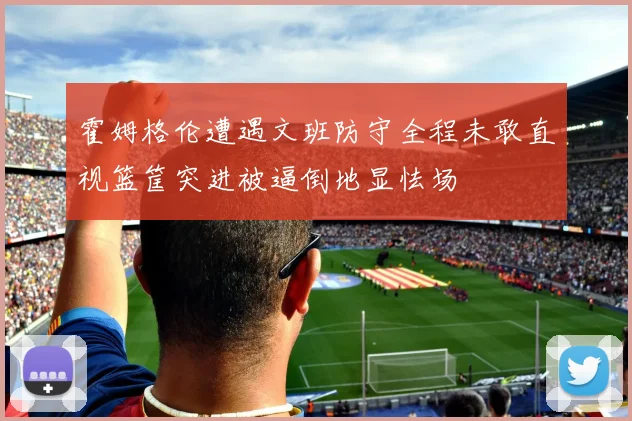 霍姆格伦遭遇文班防守全程未敢直视篮筐突进被逼倒地显怯场