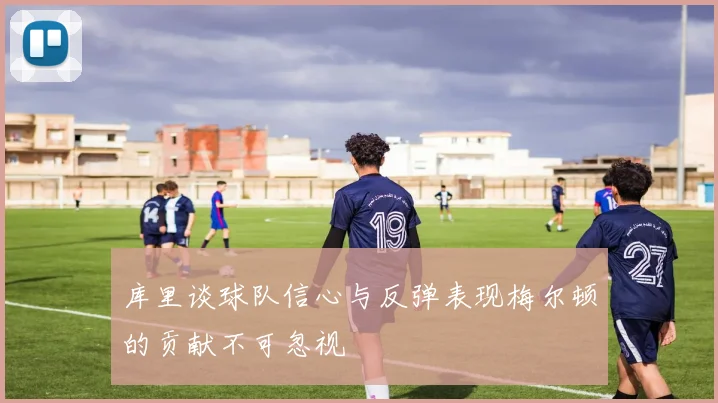 库里谈球队信心与反弹表现梅尔顿的贡献不可忽视