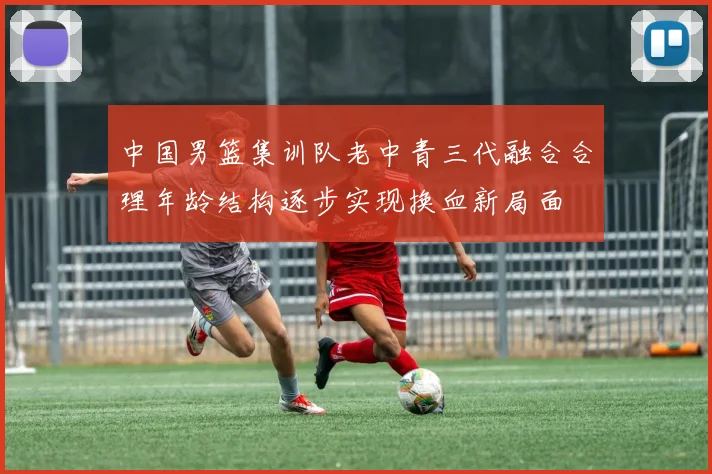 中国男篮集训队老中青三代融合合理年龄结构逐步实现换血新局面