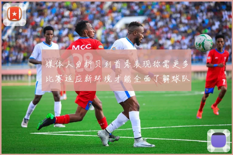 媒体人分析贝利首秀表现称需更多比赛适应新环境才能全面了解球队
