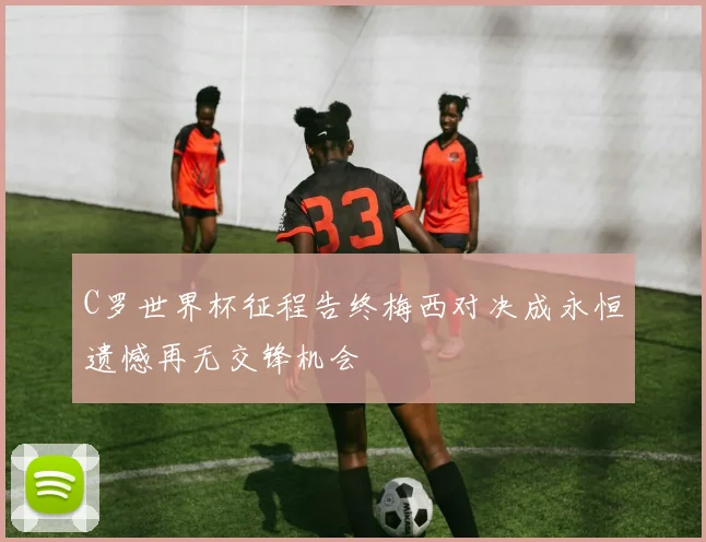 C罗世界杯征程告终梅西对决成永恒遗憾再无交锋机会