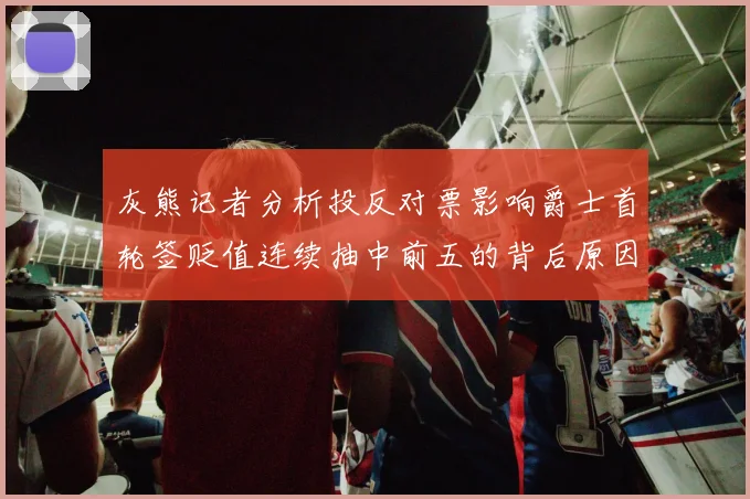 灰熊记者分析投反对票影响爵士首轮签贬值连续抽中前五的背后原因