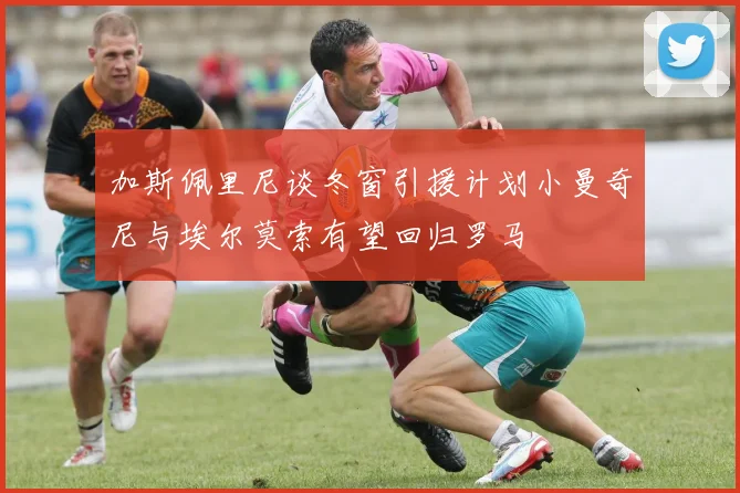 加斯佩里尼谈冬窗引援计划小曼奇尼与埃尔莫索有望回归罗马