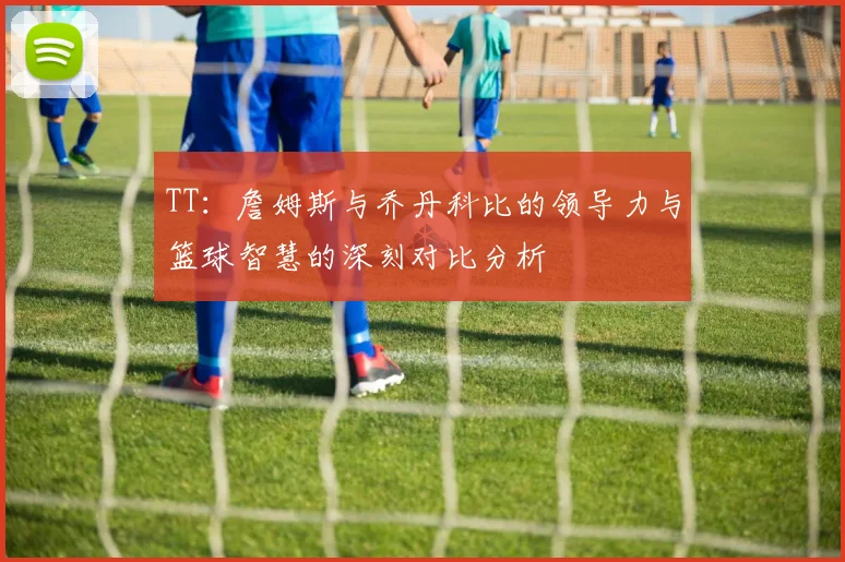 TT：詹姆斯与乔丹科比的领导力与篮球智慧的深刻对比分析