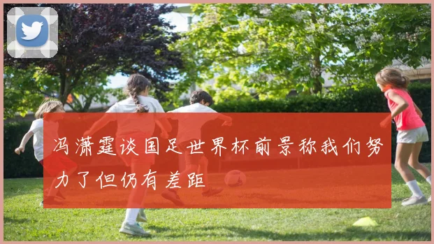 冯潇霆谈国足世界杯前景称我们努力了但仍有差距