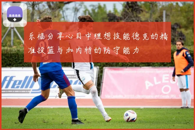 乐福分享心目中理想技能德克的精准投篮与加内特的防守能力