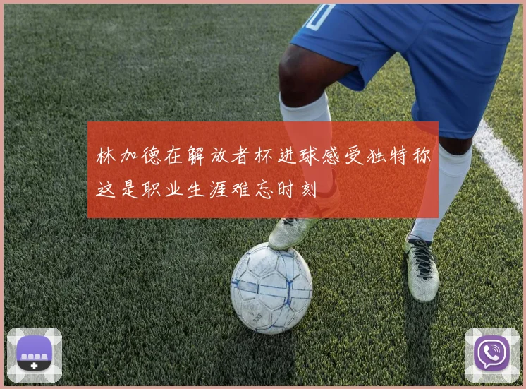 林加德在解放者杯进球感受独特称这是职业生涯难忘时刻