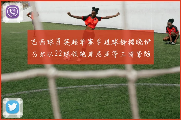 巴西球员英超单赛季进球榜揭晓伊戈尔以22球领跑库尼亚等三将紧随其后