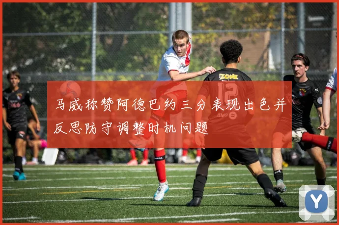 马威称赞阿德巴约三分表现出色并反思防守调整时机问题