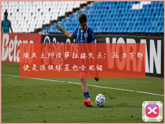 埃及主帅谈萨拉赫失点：压力下即使是顶级球星也会犯错