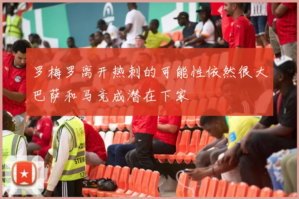 罗梅罗离开热刺的可能性依然很大巴萨和马竞成潜在下家