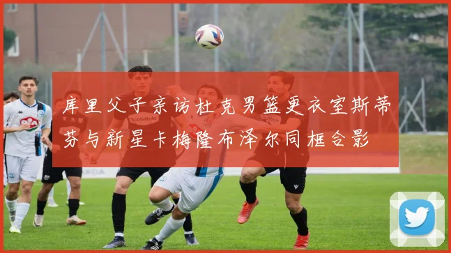 库里父子亲访杜克男篮更衣室斯蒂芬与新星卡梅隆布泽尔同框合影